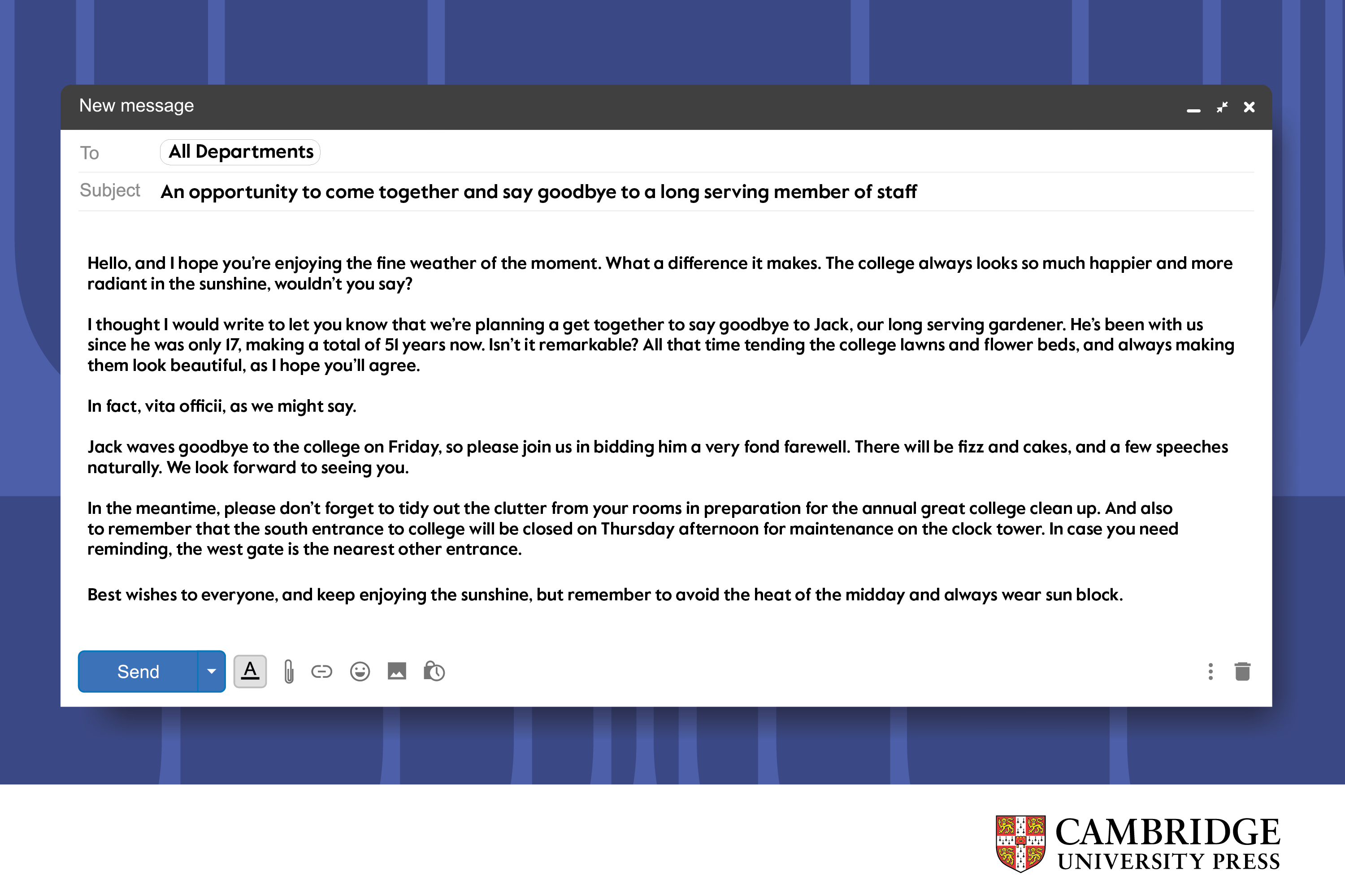 An example email with the the following text: An opportunity to come together and say goodbye to a long serving member of staff  Hello, and I hope you’re enjoying the fine weather of the moment. What a difference it makes. The college always looks so much happier and more radiant in the sunshine, wouldn’t you say?  I thought I would write to let you know that we’re planning a get together to say goodbye to Jack, our long serving gardener. He’s been with us since he was only 17, making a total of 51 years now. Isn’t it remarkable? All that time tending the college lawns and flower beds, and always making them look beautiful, as I hope you’ll agree.   In fact, vita officii, as we might say.  Jack waves goodbye to the college on Friday, so please join us in bidding him a very fond farewell. There will be fizz and cakes, and a few speeches naturally. We look forward to seeing you.  In the meantime, please don’t forget to tidy out the clutter from your rooms in preparation for the annual great college clean up. And also to remember that the south entrance to college will be closed on Thursday afternoon for maintenance on the clock tower. In case you need reminding, the west gate is the nearest other entrance.   Best wishes to everyone, and keep enjoying the sunshine, but remember to avoid the heat of the midday and always wear sun block.