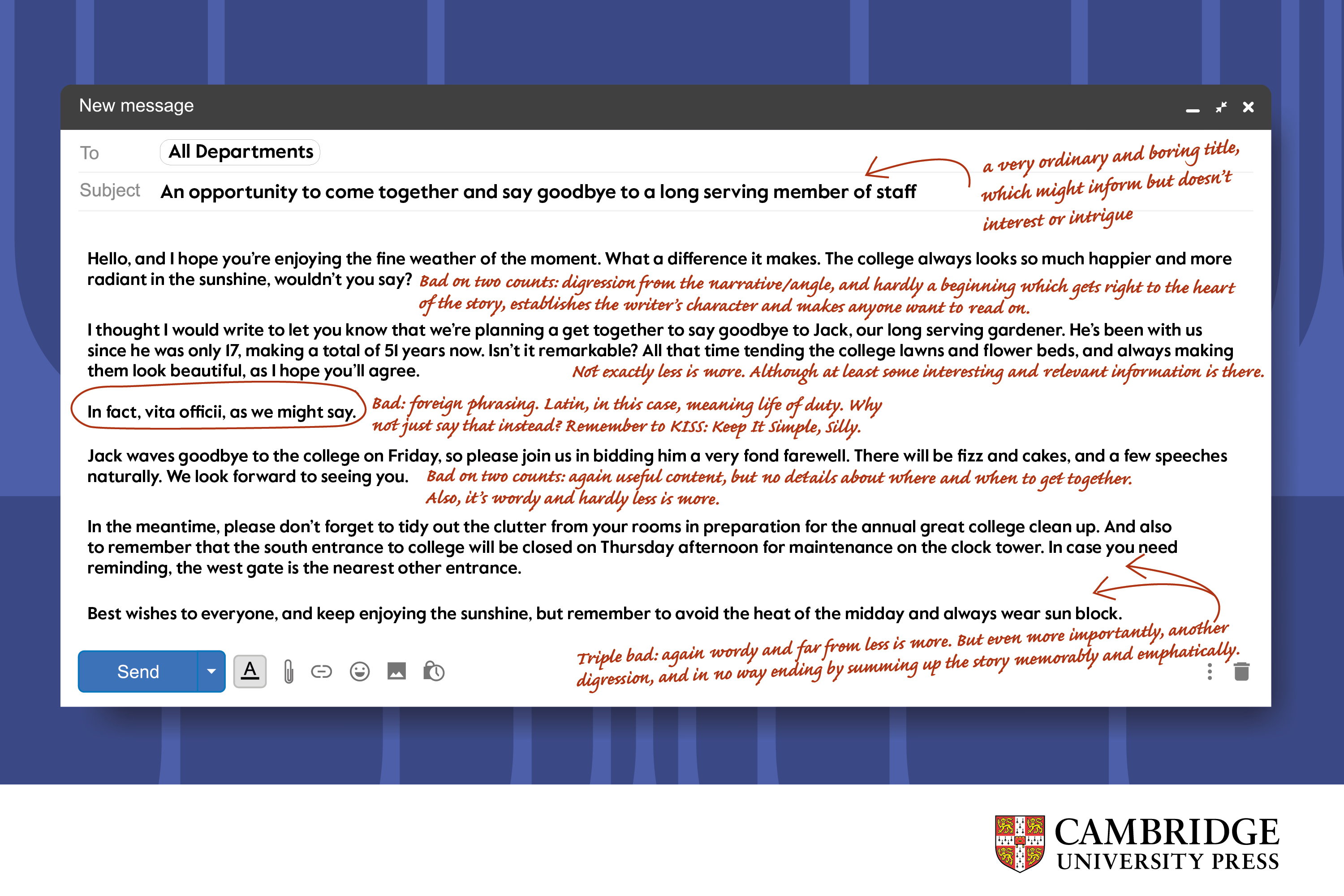 Email mock up with corrections written in red script text: An opportunity to come together and say goodbye to a long serving member of staff Bad: a very ordinary and boring title, which might inform but doesn’t interest or intrigue  Hello, and I hope you’re enjoying the fine weather of the moment. What a difference it makes. The college always looks so much happier and more radiant in the sunshine, wouldn’t you say?  Bad on two counts: digression from the narrative/angle, and hardly a beginning which gets right to the heart of the story, establishes the writer’s character and makes anyone want to read on.  I thought I would write to let you know that we’re planning a get together to say goodbye to Jack, our long serving gardener. He’s been with us since he was only 17, making a total of 51 years now. Isn’t it remarkable? All that time tending the college lawns and flower beds, and always making them look beautiful, as I hope you’ll agree.  Bad: not exactly less is more. Although at least some interesting and relevant information is there.  In fact, vita officii, as we might say.  Bad: foreign phrasing. Latin, in this case, meaning life of duty. Why not just say that instead? Remember to KISS: Keep It Simple, Silly.  Jack waves goodbye to the college on Friday, so please join us in bidding him a very fond farewell. There will be fizz and cakes, and a few speeches naturally. We look forward to seeing you.  Bad on two counts: again useful content, but no details about where and when to get together. Also, it’s wordy and hardly less is more.  In the meantime, please don’t forget to tidy out the clutter from your rooms in preparation for the annual great college clean up. And also to remember that the south entrance to college will be closed on Thursday afternoon for maintenance on the clock tower. In case you need reminding, the west gate is the nearest other entrance.   Best wishes to everyone, and keep enjoying the sunshine, but remember to avoid the heat of the midday and always wear sun block.  Triple bad: again wordy and far from less is more. But even more importantly, another digression, and in no way ending by summing up the story memorably and emphatically.